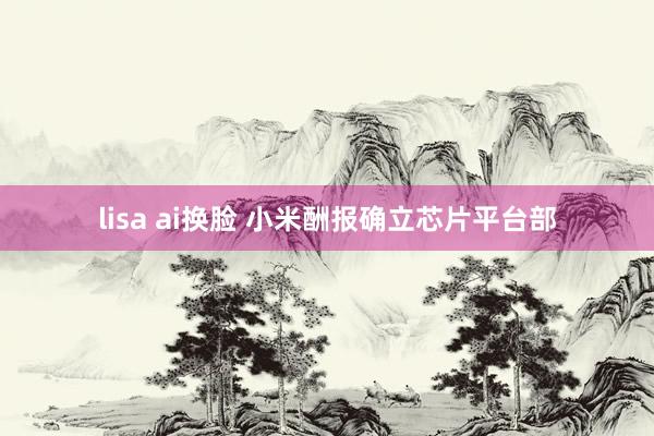 lisa ai换脸 小米酬报确立芯片平台部