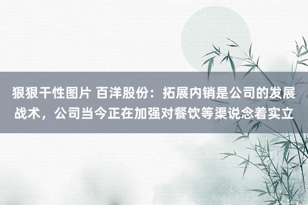 狠狠干性图片 百洋股份：拓展内销是公司的发展战术，公司当今正在加强对餐饮等渠说念着实立