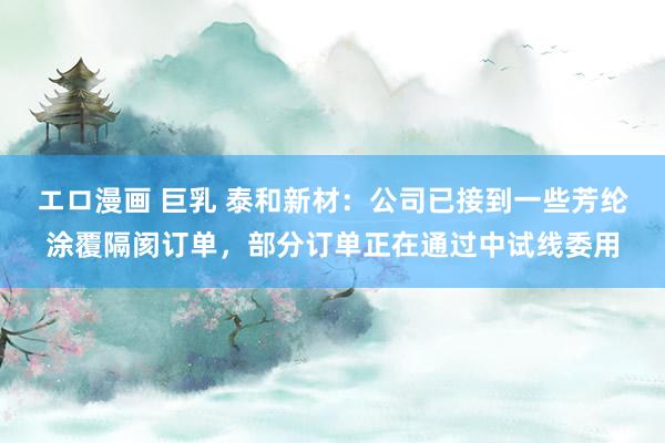 エロ漫画 巨乳 泰和新材：公司已接到一些芳纶涂覆隔阂订单，部分订单正在通过中试线委用