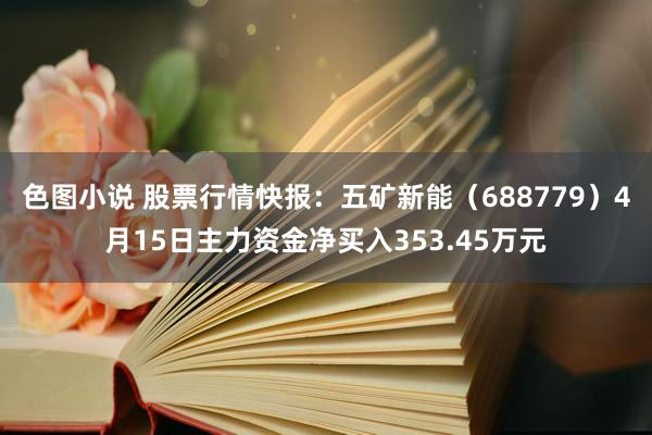 色图小说 股票行情快报：五矿新能（688779）4月15日主力资金净买入353.45万元