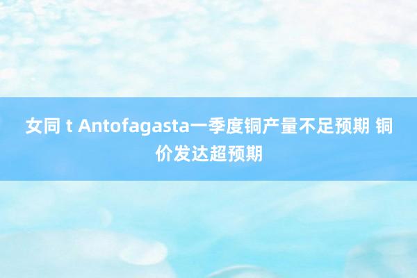 女同 t Antofagasta一季度铜产量不足预期 铜价发达超预期