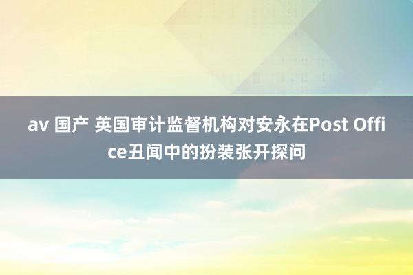 av 国产 英国审计监督机构对安永在Post Office丑闻中的扮装张开探问
