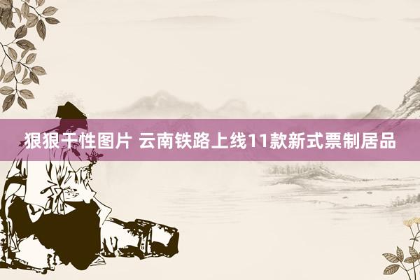 狠狠干性图片 云南铁路上线11款新式票制居品