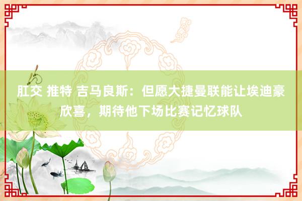 肛交 推特 吉马良斯：但愿大捷曼联能让埃迪豪欣喜，期待他下场比赛记忆球队