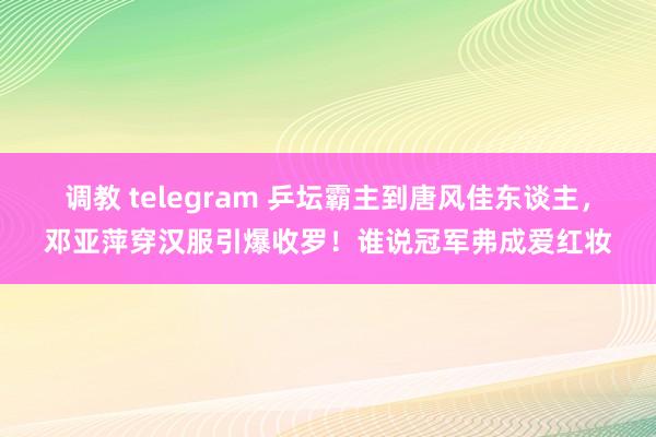 调教 telegram 乒坛霸主到唐风佳东谈主，邓亚萍穿汉服引爆收罗！谁说冠军弗成爱红妆