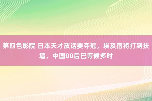 第四色影院 日本天才放话要夺冠，埃及宿将打到扶墙，中国00后已等候多时
