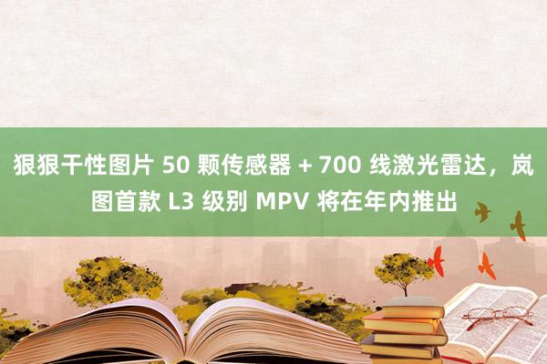 狠狠干性图片 50 颗传感器 + 700 线激光雷达，岚图首款 L3 级别 MPV 将在年内推出
