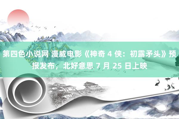 第四色小说网 漫威电影《神奇 4 侠：初露矛头》预报发布，北好意思 7 月 25 日上映