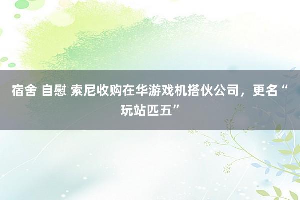 宿舍 自慰 索尼收购在华游戏机搭伙公司，更名“玩站匹五”