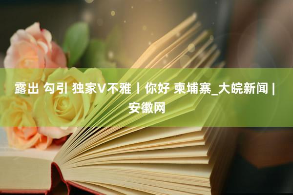 露出 勾引 独家V不雅丨你好 柬埔寨_大皖新闻 | 安徽网