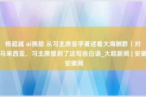 杨超越 ai换脸 从习主席签字著述看大海酬酢｜对于马来西亚，习主席提到了这句告白语_大皖新闻 | 安徽网