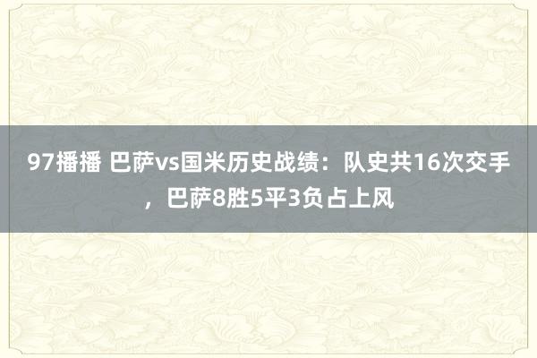 97播播 巴萨vs国米历史战绩：队史共16次交手，巴萨8胜5平3负占上风