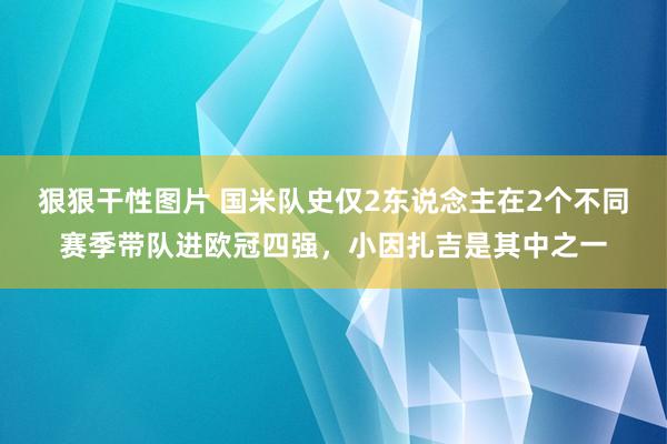 狠狠干性图片 国米队史仅2东说念主在2个不同赛季带队进欧冠四强，小因扎吉是其中之一