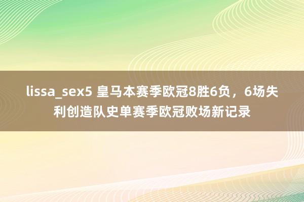 lissa_sex5 皇马本赛季欧冠8胜6负，6场失利创造队史单赛季欧冠败场新记录