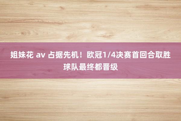 姐妹花 av 占据先机！欧冠1/4决赛首回合取胜球队最终都晋级