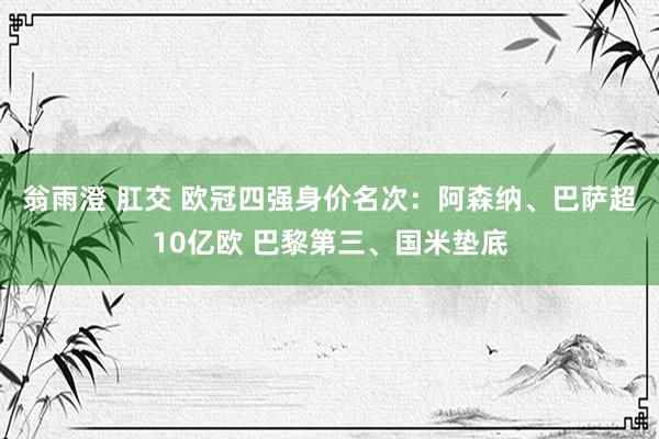 翁雨澄 肛交 欧冠四强身价名次：阿森纳、巴萨超10亿欧 巴黎第三、国米垫底