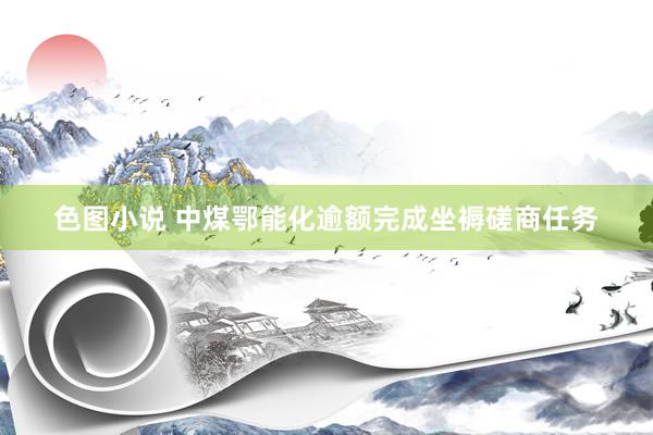 色图小说 中煤鄂能化逾额完成坐褥磋商任务