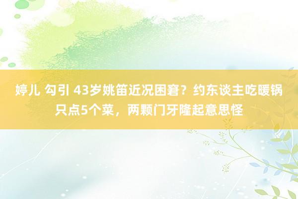 婷儿 勾引 43岁姚笛近况困窘？约东谈主吃暖锅只点5个菜，两颗门牙隆起意思怪