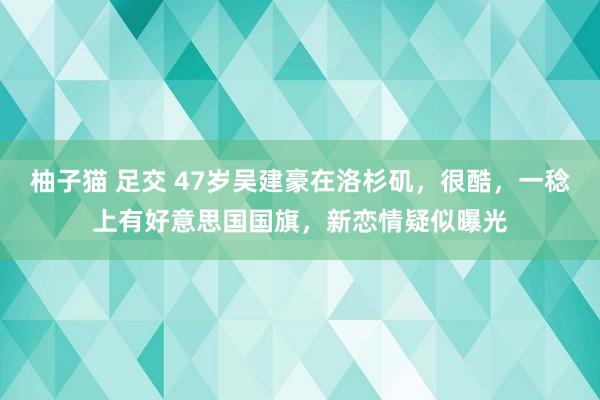 柚子猫 足交 47岁吴建豪在洛杉矶，很酷，一稔上有好意思国国旗，新恋情疑似曝光