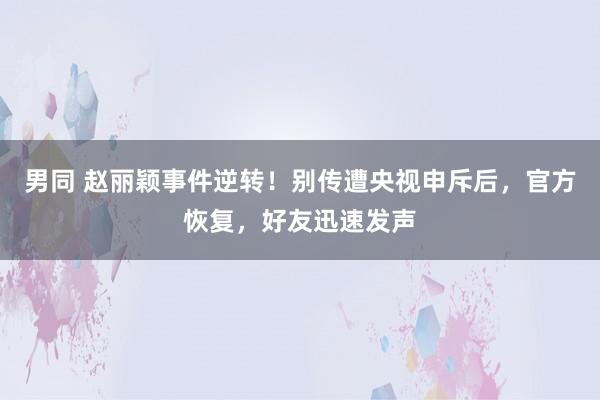男同 赵丽颖事件逆转！别传遭央视申斥后，官方恢复，好友迅速发声