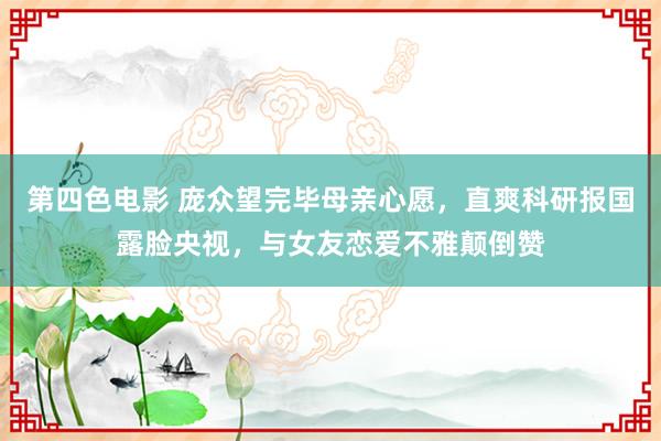 第四色电影 庞众望完毕母亲心愿，直爽科研报国露脸央视，与女友恋爱不雅颠倒赞