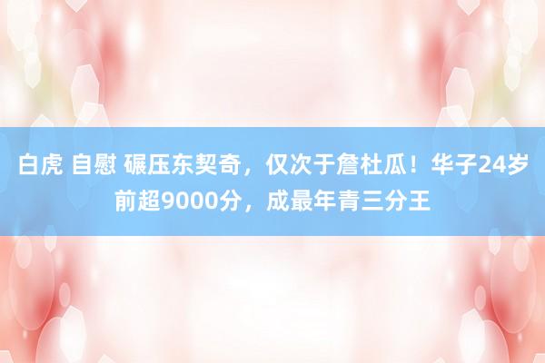 白虎 自慰 碾压东契奇，仅次于詹杜瓜！华子24岁前超9000分，成最年青三分王