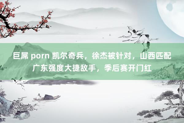 巨屌 porn 凯尔奇兵，徐杰被针对，山西匹配广东强度大捷敌手，季后赛开门红