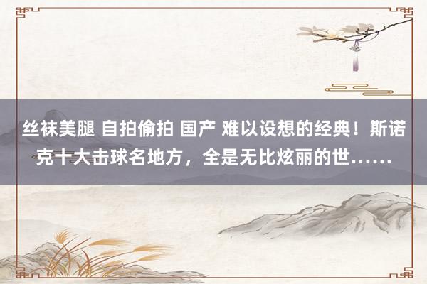 丝袜美腿 自拍偷拍 国产 难以设想的经典！斯诺克十大击球名地方，全是无比炫丽的世……