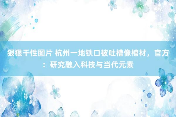 狠狠干性图片 杭州一地铁口被吐槽像棺材，官方：研究融入科技与当代元素