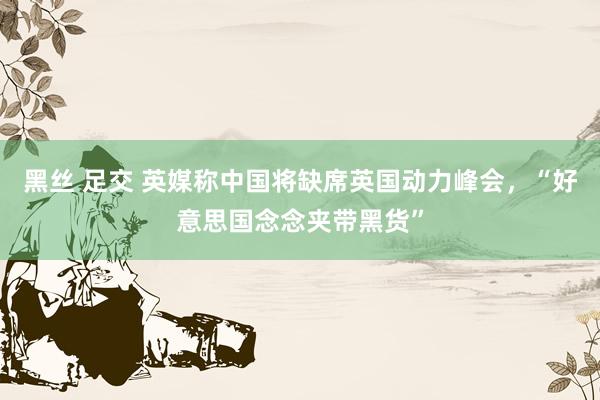 黑丝 足交 英媒称中国将缺席英国动力峰会，“好意思国念念夹带黑货”