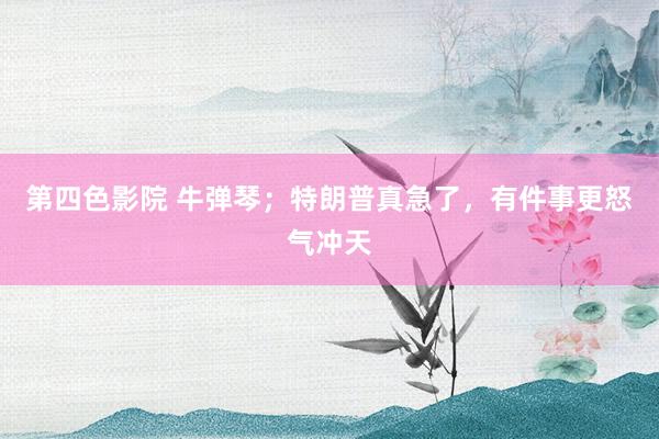 第四色影院 牛弹琴；特朗普真急了，有件事更怒气冲天
