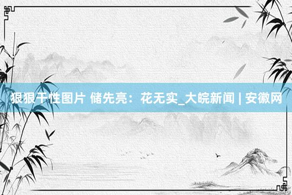 狠狠干性图片 储先亮：花无实_大皖新闻 | 安徽网