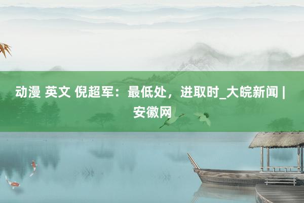 动漫 英文 倪超军：最低处，进取时_大皖新闻 | 安徽网