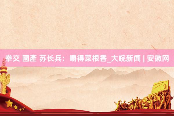 拳交 國產 苏长兵：嚼得菜根香_大皖新闻 | 安徽网