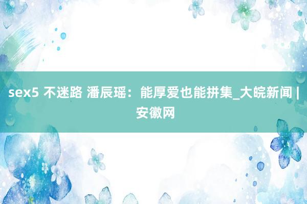 sex5 不迷路 潘辰瑶：能厚爱也能拼集_大皖新闻 | 安徽网
