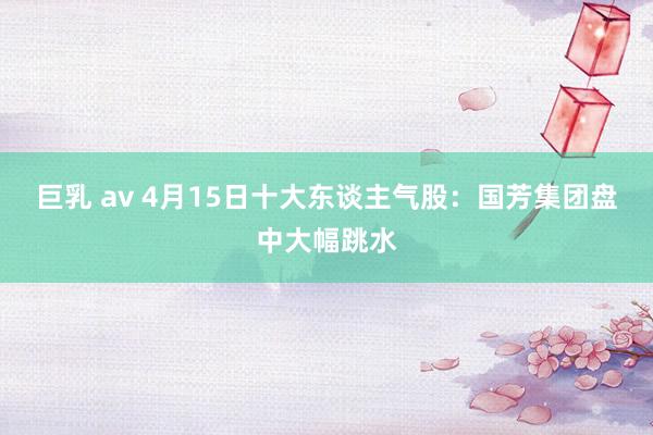 巨乳 av 4月15日十大东谈主气股：国芳集团盘中大幅跳水