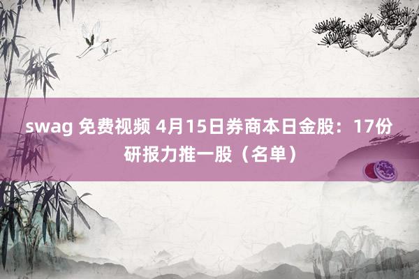 swag 免费视频 4月15日券商本日金股：17份研报力推一股（名单）