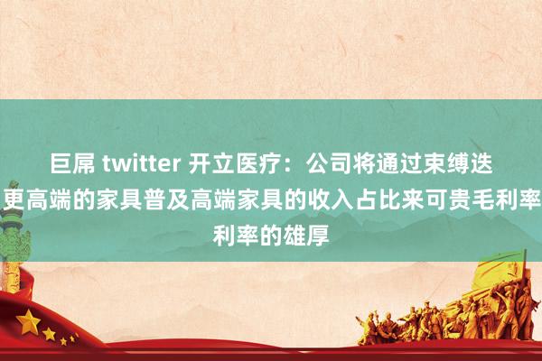 巨屌 twitter 开立医疗：公司将通过束缚迭代推出更高端的家具普及高端家具的收入占比来可贵毛利率的雄厚