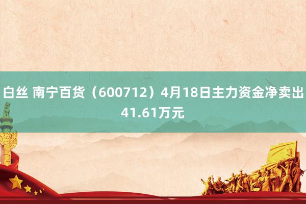 白丝 南宁百货（600712）4月18日主力资金净卖出41.61万元
