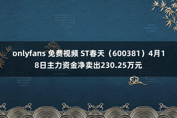 onlyfans 免费视频 ST春天（600381）4月18日主力资金净卖出230.25万元