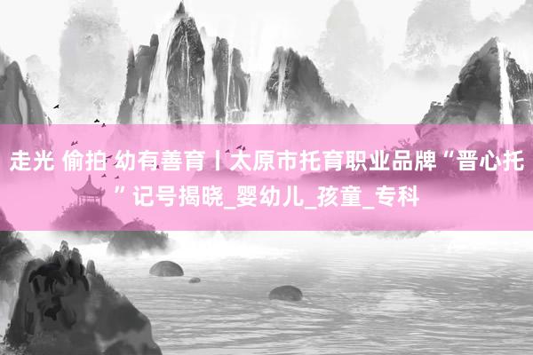 走光 偷拍 幼有善育丨太原市托育职业品牌“晋心托”记号揭晓_婴幼儿_孩童_专科