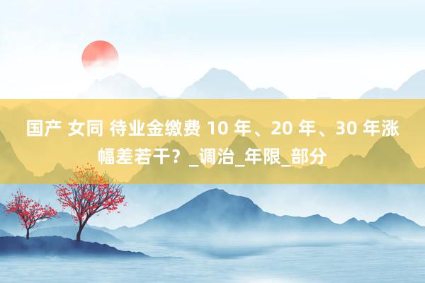 国产 女同 待业金缴费 10 年、20 年、30 年涨幅差若干？_调治_年限_部分