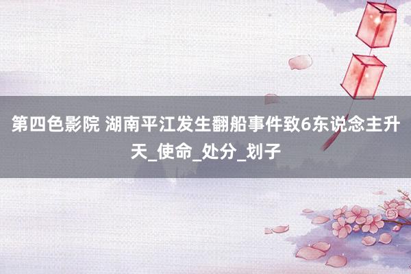 第四色影院 湖南平江发生翻船事件致6东说念主升天_使命_处分_划子