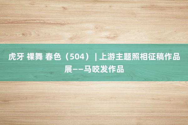 虎牙 裸舞 春色（504） | 上游主题照相征稿作品展——马咬发作品