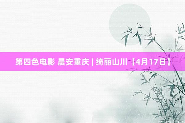 第四色电影 晨安重庆 | 绮丽山川【4月17日】