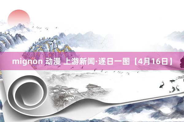 mignon 动漫 上游新闻·逐日一图【4月16日】