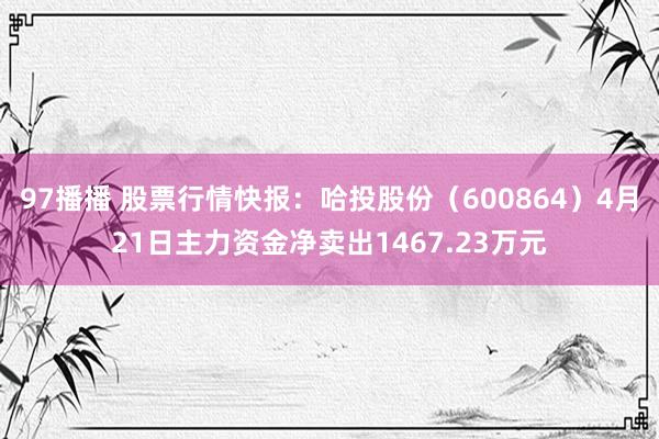 97播播 股票行情快报：哈投股份（600864）4月21日主力资金净卖出1467.23万元