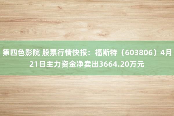 第四色影院 股票行情快报：福斯特（603806）4月21日主力资金净卖出3664.20万元