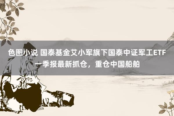色图小说 国泰基金艾小军旗下国泰中证军工ETF一季报最新抓仓，重仓中国船舶