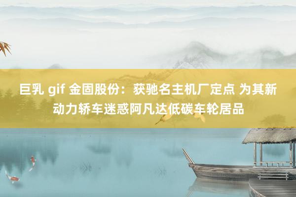 巨乳 gif 金固股份：获驰名主机厂定点 为其新动力轿车迷惑阿凡达低碳车轮居品